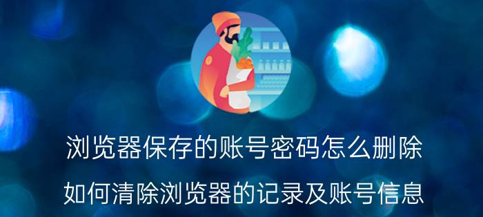 浏览器保存的账号密码怎么删除 如何清除浏览器的记录及账号信息？